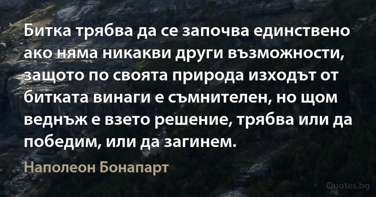 Битка трябва да се започва единствено ако няма никакви други възможности, защото по своята природа изходът от битката винаги е съмнителен, но щом веднъж е взето решение, трябва или да победим, или да загинем. (Наполеон Бонапарт)