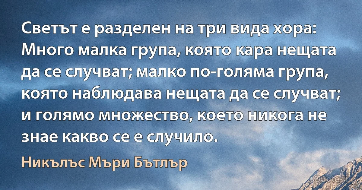 Светът е разделен на три вида хора: Много малка група, която кара нещата да се случват; малко по-голяма група, която наблюдава нещата да се случват; и голямо множество, което никога не знае какво се е случило. (Никълъс Мъри Бътлър)