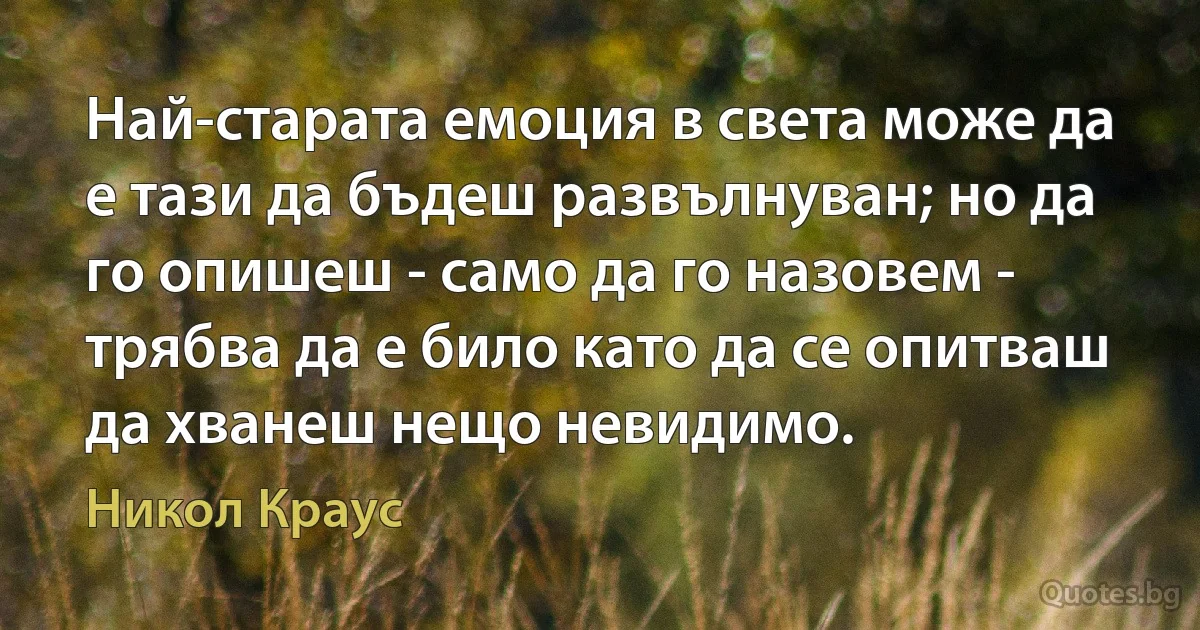 Най-старата емоция в света може да е тази да бъдеш развълнуван; но да го опишеш - само да го назовем - трябва да е било като да се опитваш да хванеш нещо невидимо. (Никол Краус)