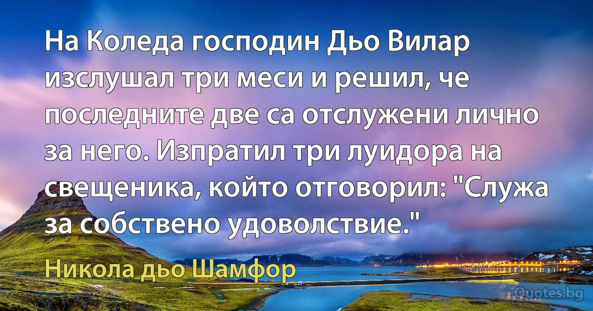 На Коледа господин Дьо Вилар изслушал три меси и решил, че последните две са отслужени лично за него. Изпратил три луидора на свещеника, който отговорил: "Служа за собствено удоволствие." (Никола дьо Шамфор)