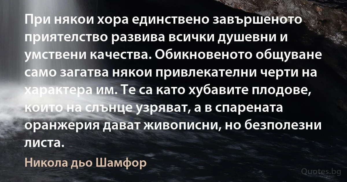 При някои хора единствено завършеното приятелство развива всички душевни и умствени качества. Обикновеното общуване само загатва някои привлекателни черти на характера им. Те са като хубавите плодове, които на слънце узряват, а в спарената оранжерия дават живописни, но безполезни листа. (Никола дьо Шамфор)