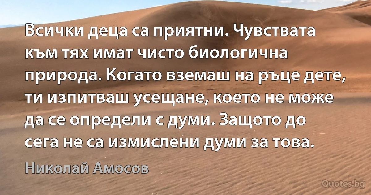 Всички деца са приятни. Чувствата към тях имат чисто биологична природа. Когато вземаш на ръце дете, ти изпитваш усещане, което не може да се определи с думи. Защото до сега не са измислени думи за това. (Николай Амосов)