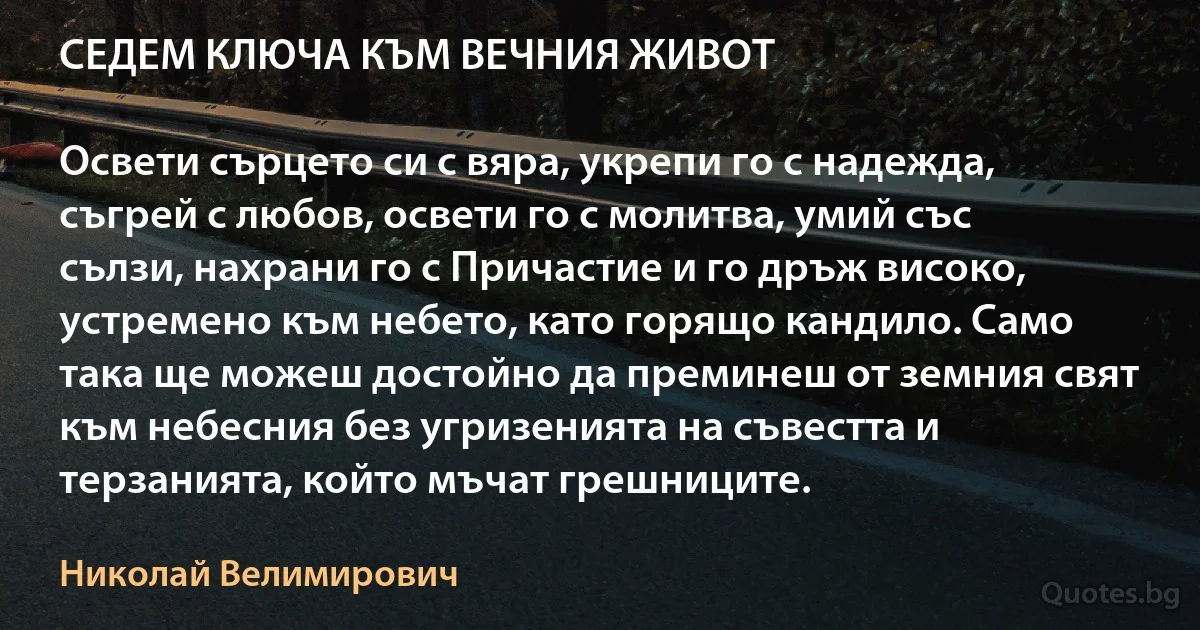 СЕДЕМ КЛЮЧА КЪМ ВЕЧНИЯ ЖИВОТ

Освети сърцето си с вяра, укрепи го с надежда, съгрей с любов, освети го с молитва, умий със сълзи, нахрани го с Причастие и го дръж високо, устремено към небето, като горящо кандило. Само така ще можеш достойно да преминеш от земния свят към небесния без угризенията на съвестта и терзанията, който мъчат грешниците. (Николай Велимирович)