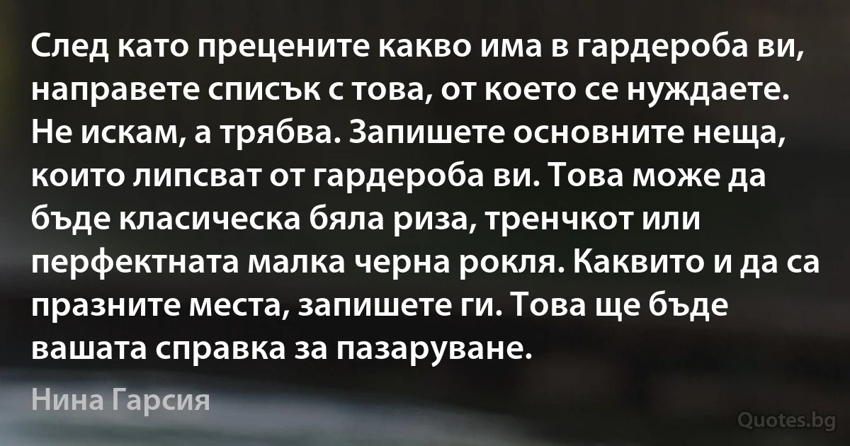 След като прецените какво има в гардероба ви, направете списък с това, от което се нуждаете. Не искам, а трябва. Запишете основните неща, които липсват от гардероба ви. Това може да бъде класическа бяла риза, тренчкот или перфектната малка черна рокля. Каквито и да са празните места, запишете ги. Това ще бъде вашата справка за пазаруване. (Нина Гарсия)