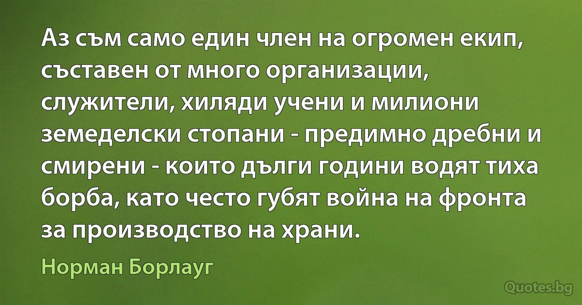 Аз съм само един член на огромен екип, съставен от много организации, служители, хиляди учени и милиони земеделски стопани - предимно дребни и смирени - които дълги години водят тиха борба, като често губят война на фронта за производство на храни. (Норман Борлауг)