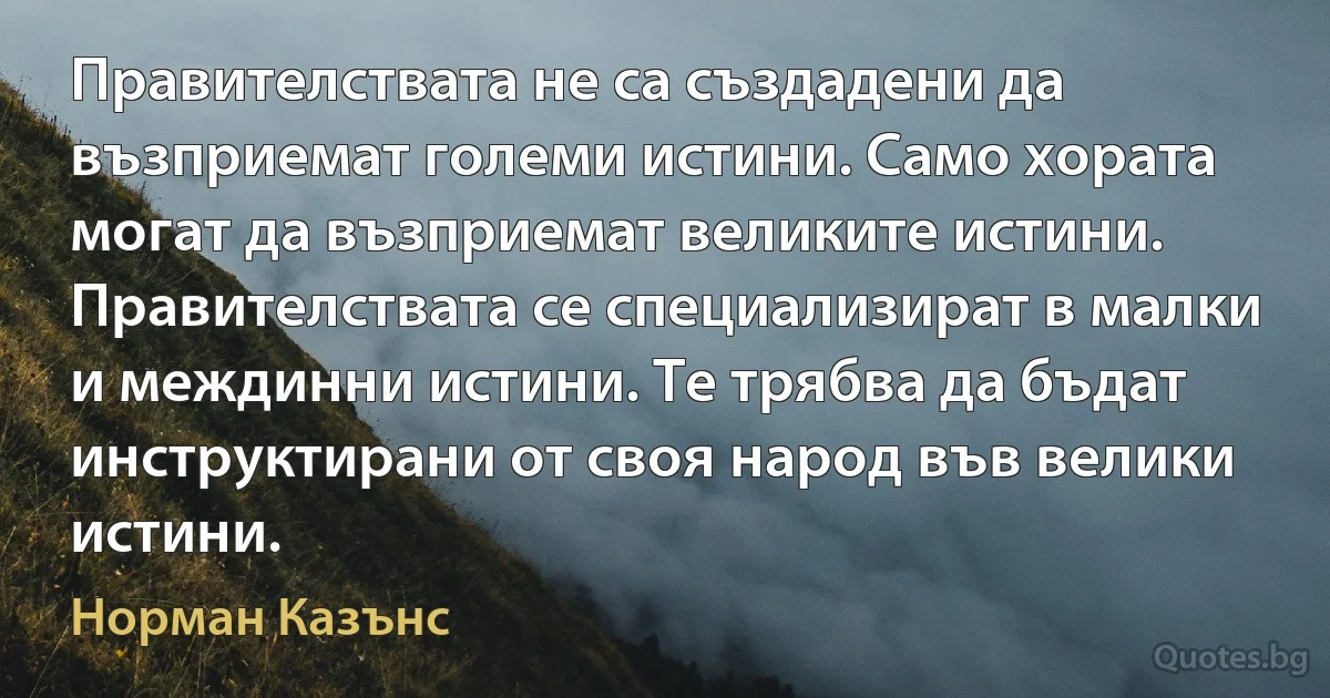 Правителствата не са създадени да възприемат големи истини. Само хората могат да възприемат великите истини. Правителствата се специализират в малки и междинни истини. Те трябва да бъдат инструктирани от своя народ във велики истини. (Норман Казънс)