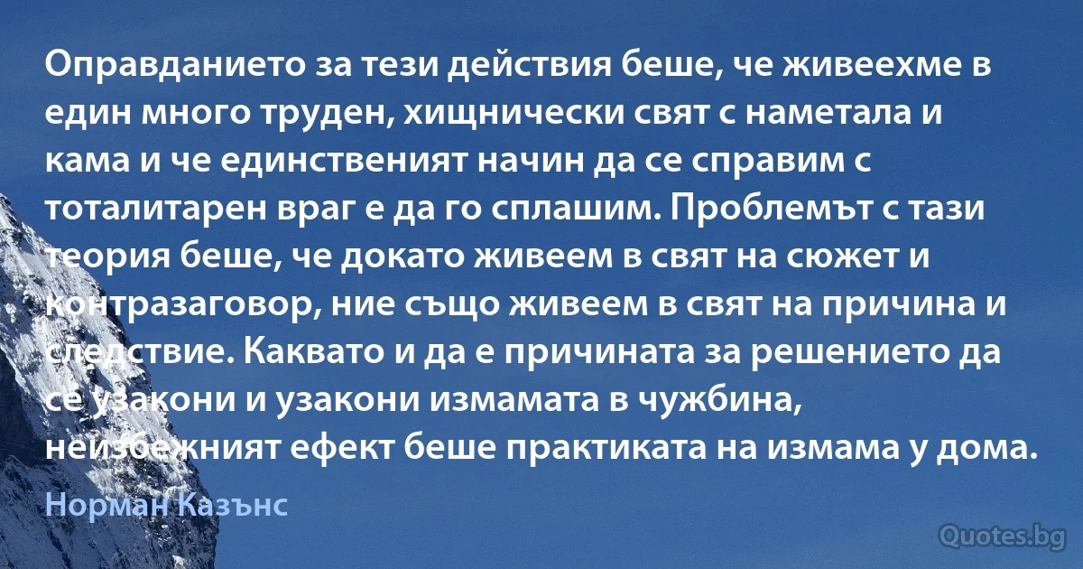 Оправданието за тези действия беше, че живеехме в един много труден, хищнически свят с наметала и кама и че единственият начин да се справим с тоталитарен враг е да го сплашим. Проблемът с тази теория беше, че докато живеем в свят на сюжет и контразаговор, ние също живеем в свят на причина и следствие. Каквато и да е причината за решението да се узакони и узакони измамата в чужбина, неизбежният ефект беше практиката на измама у дома. (Норман Казънс)