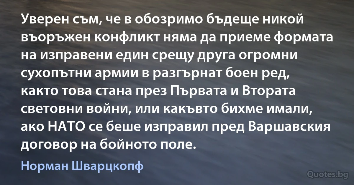 Уверен съм, че в обозримо бъдеще никой въоръжен конфликт няма да приеме формата на изправени един срещу друга огромни сухопътни армии в разгърнат боен ред, както това стана през Първата и Втората световни войни, или какъвто бихме имали, ако НАТО се беше изправил пред Варшавския договор на бойното поле. (Норман Шварцкопф)