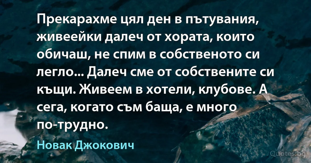 Прекарахме цял ден в пътувания, живеейки далеч от хората, които обичаш, не спим в собственото си легло... Далеч сме от собствените си къщи. Живеем в хотели, клубове. А сега, когато съм баща, е много по-трудно. (Новак Джокович)