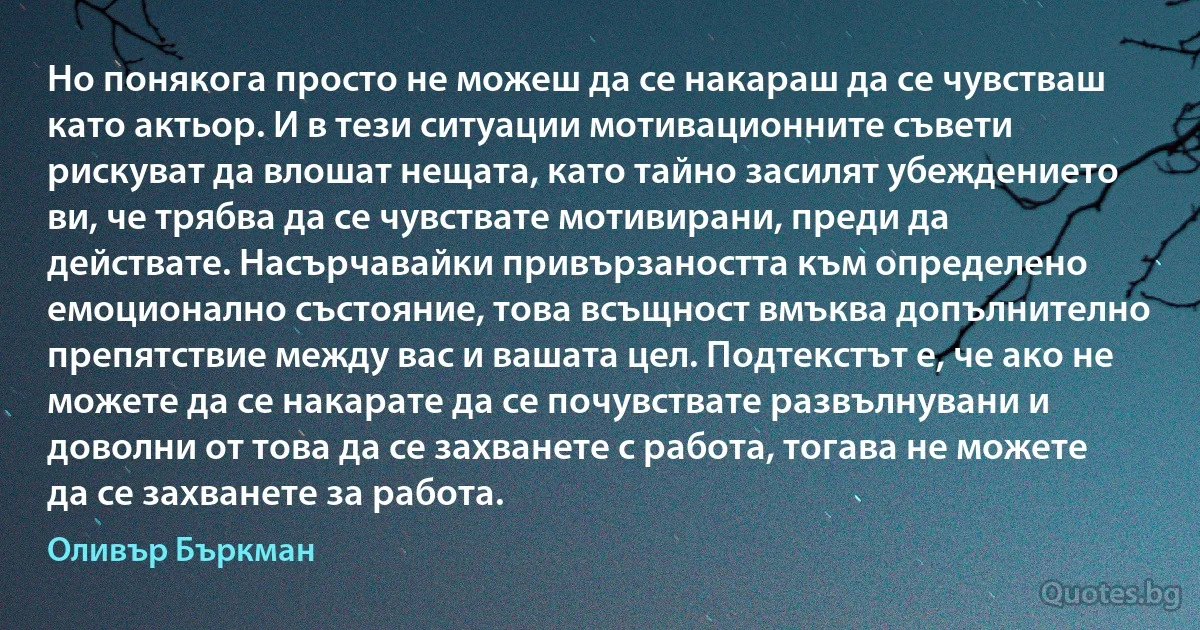 Но понякога просто не можеш да се накараш да се чувстваш като актьор. И в тези ситуации мотивационните съвети рискуват да влошат нещата, като тайно засилят убеждението ви, че трябва да се чувствате мотивирани, преди да действате. Насърчавайки привързаността към определено емоционално състояние, това всъщност вмъква допълнително препятствие между вас и вашата цел. Подтекстът е, че ако не можете да се накарате да се почувствате развълнувани и доволни от това да се захванете с работа, тогава не можете да се захванете за работа. (Оливър Бъркман)