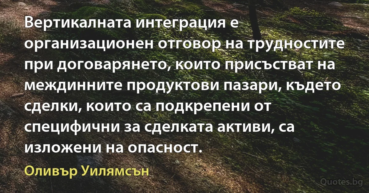 Вертикалната интеграция е организационен отговор на трудностите при договарянето, които присъстват на междинните продуктови пазари, където сделки, които са подкрепени от специфични за сделката активи, са изложени на опасност. (Оливър Уилямсън)