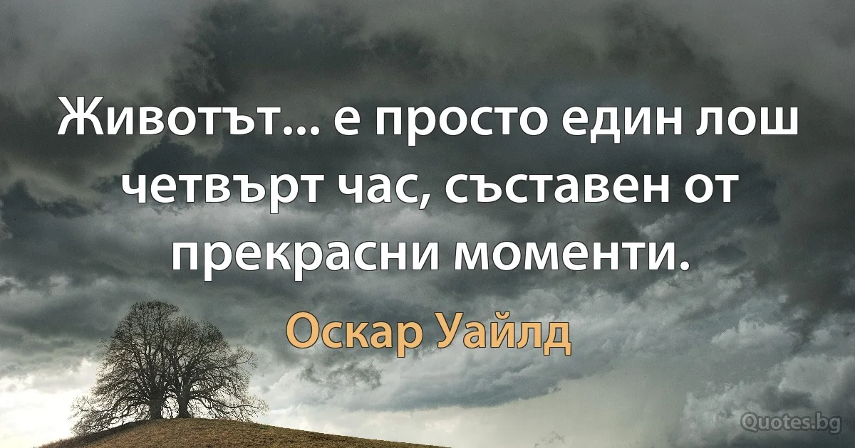 Животът... е просто един лош четвърт час, съставен от прекрасни моменти. (Оскар Уайлд)