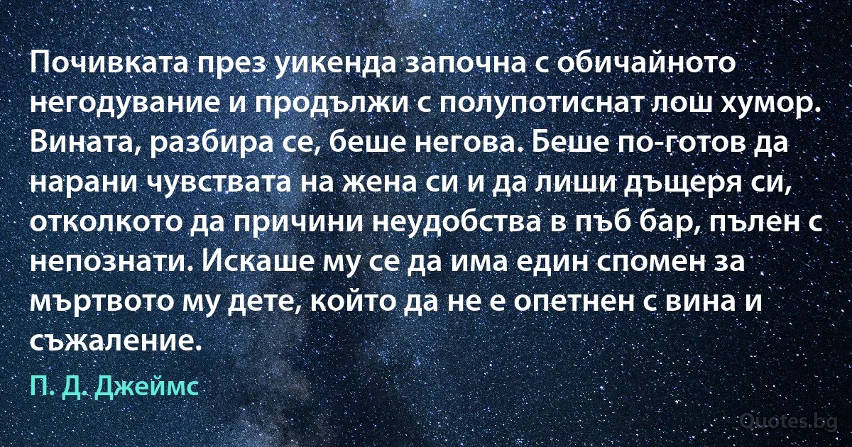 Почивката през уикенда започна с обичайното негодувание и продължи с полупотиснат лош хумор. Вината, разбира се, беше негова. Беше по-готов да нарани чувствата на жена си и да лиши дъщеря си, отколкото да причини неудобства в пъб бар, пълен с непознати. Искаше му се да има един спомен за мъртвото му дете, който да не е опетнен с вина и съжаление. (П. Д. Джеймс)