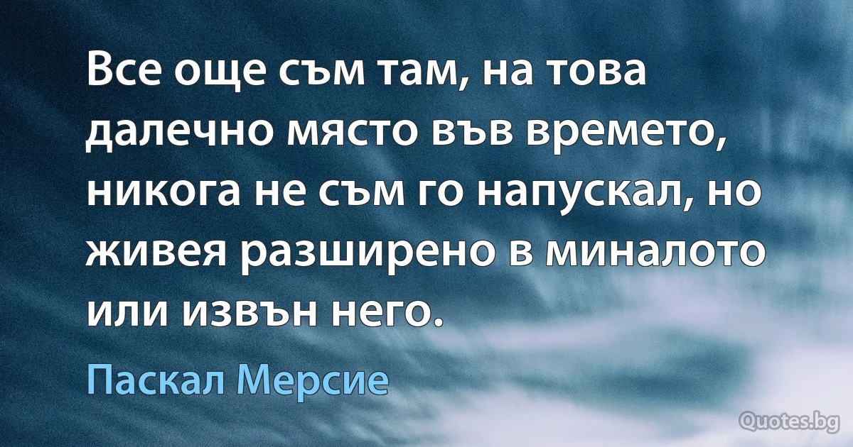 Все още съм там, на това далечно място във времето, никога не съм го напускал, но живея разширено в миналото или извън него. (Паскал Мерсие)