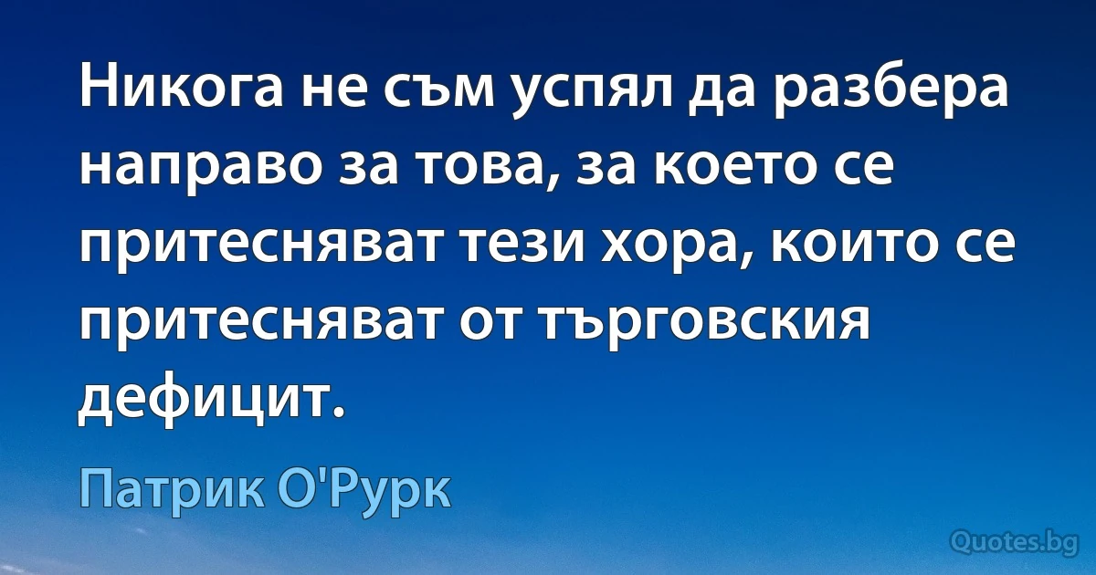 Никога не съм успял да разбера направо за това, за което се притесняват тези хора, които се притесняват от търговския дефицит. (Патрик О'Рурк)