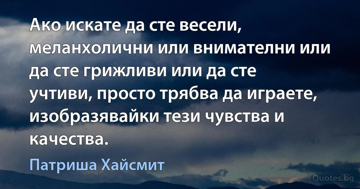 Ако искате да сте весели, меланхолични или внимателни или да сте грижливи или да сте учтиви, просто трябва да играете, изобразявайки тези чувства и качества. (Патриша Хайсмит)