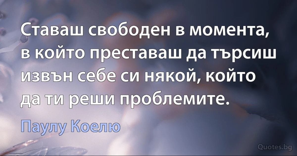 Ставаш свободен в момента, в който преставаш да търсиш извън себе си някой, който да ти реши проблемите. (Паулу Коелю)