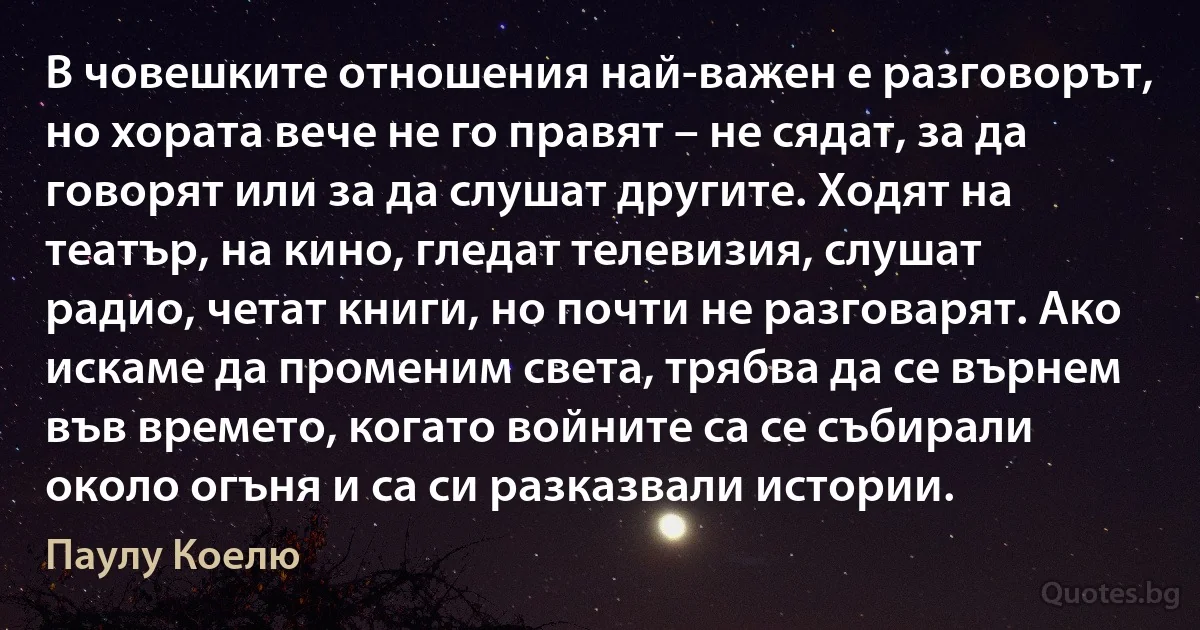 В човешките отношения най-важен е разговорът, но хората вече не го правят – не сядат, за да говорят или за да слушат другите. Ходят на театър, на кино, гледат телевизия, слушат радио, четат книги, но почти не разговарят. Ако искаме да променим света, трябва да се върнем във времето, когато войните са се събирали около огъня и са си разказвали истории. (Паулу Коелю)