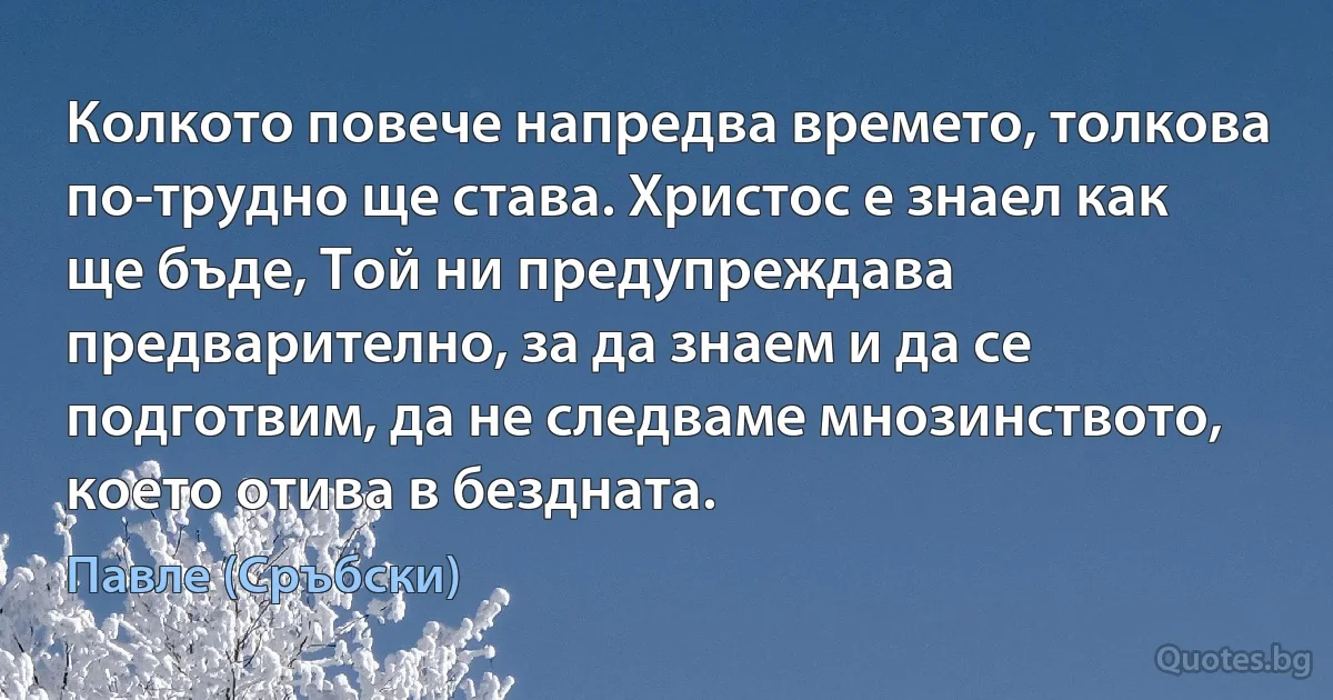 Колкото повече напредва времето, толкова по-трудно ще става. Христос е знаел как ще бъде, Той ни предупреждава предварително, за да знаем и да се подготвим, да не следваме мнозинството, което отива в бездната. (Павле (Сръбски))