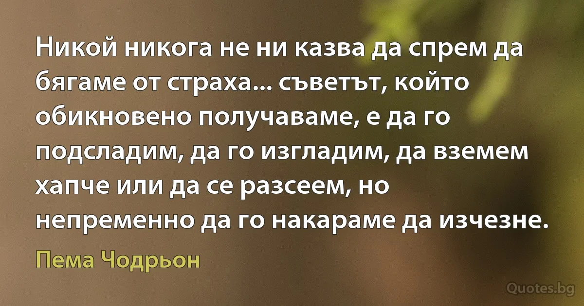 Никой никога не ни казва да спрем да бягаме от страха... съветът, който обикновено получаваме, е да го подсладим, да го изгладим, да вземем хапче или да се разсеем, но непременно да го накараме да изчезне. (Пема Чодрьон)