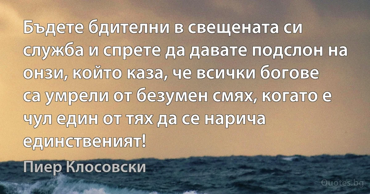 Бъдете бдителни в свещената си служба и спрете да давате подслон на онзи, който каза, че всички богове са умрели от безумен смях, когато е чул един от тях да се нарича единственият! (Пиер Клосовски)