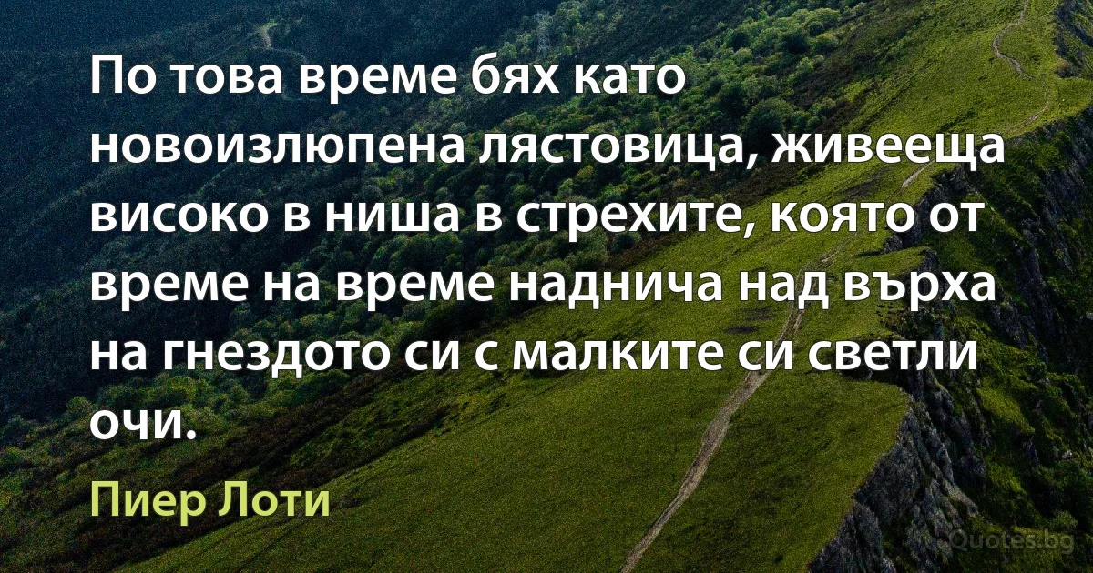 По това време бях като новоизлюпена лястовица, живееща високо в ниша в стрехите, която от време на време наднича над върха на гнездото си с малките си светли очи. (Пиер Лоти)