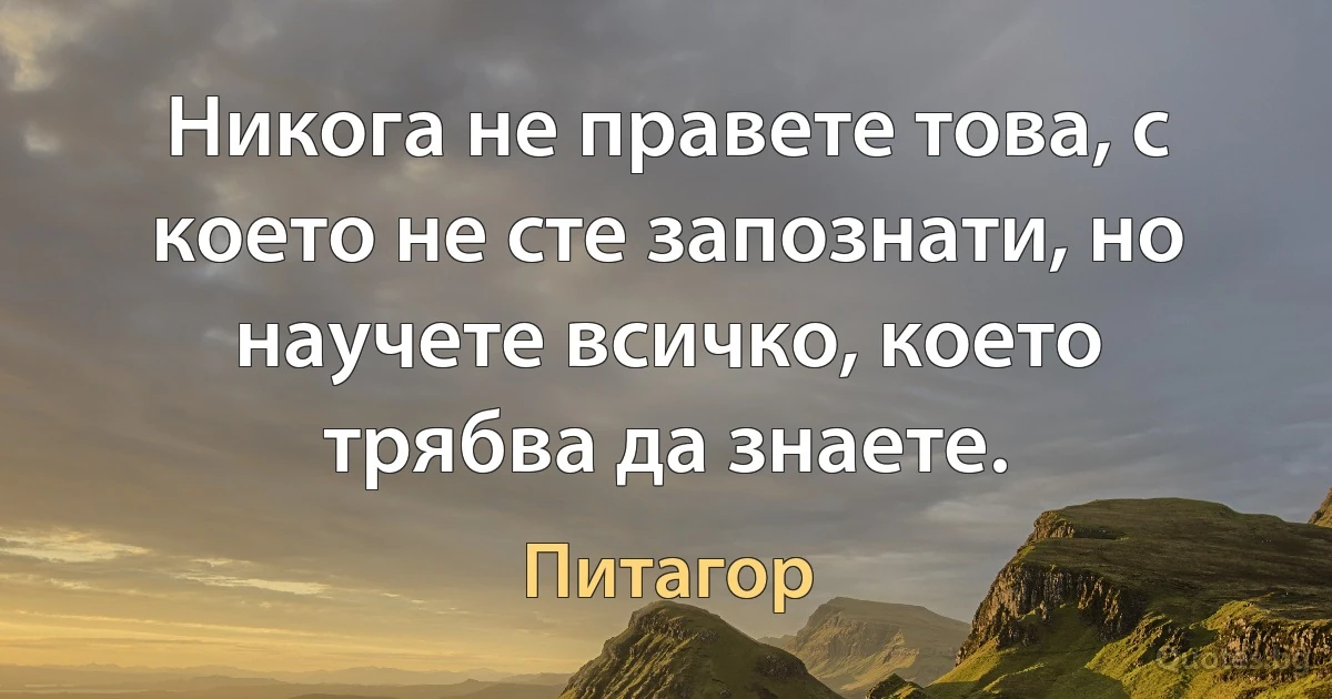 Никога не правете това, с което не сте запознати, но научете всичко, което трябва да знаете. (Питагор)