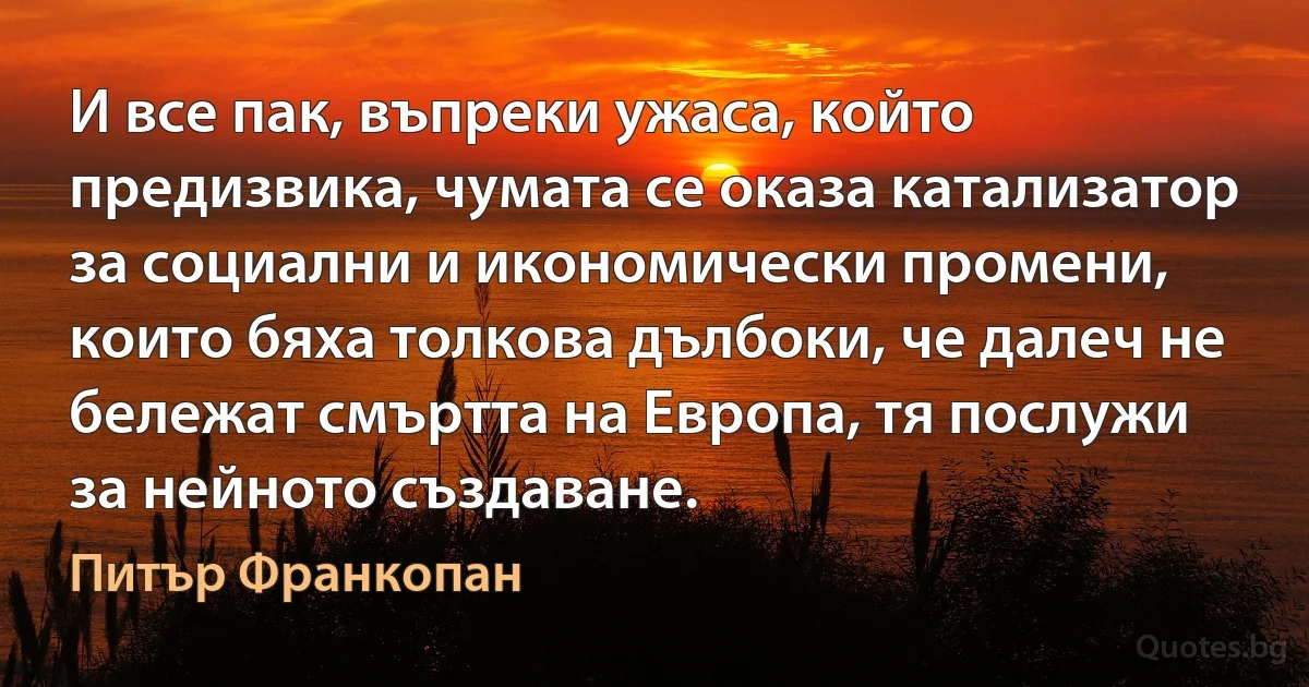 И все пак, въпреки ужаса, който предизвика, чумата се оказа катализатор за социални и икономически промени, които бяха толкова дълбоки, че далеч не бележат смъртта на Европа, тя послужи за нейното създаване. (Питър Франкопан)