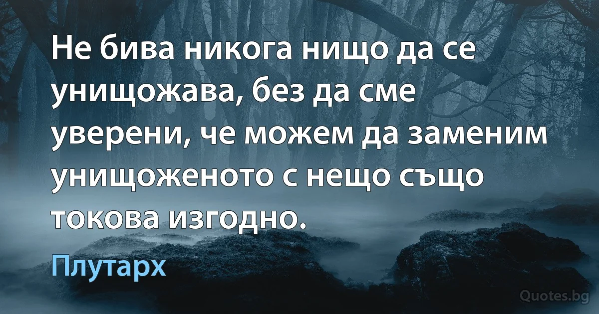 Не бива никога нищо да се унищожава, без да сме уверени, че можем да заменим унищоженото с нещо също токова изгодно. (Плутарх)