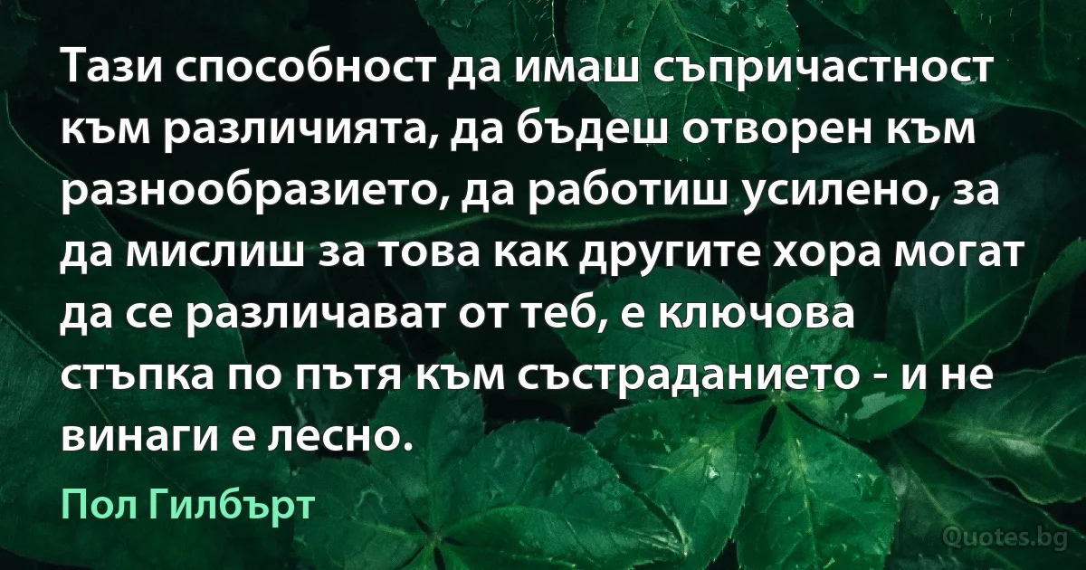 Тази способност да имаш съпричастност към различията, да бъдеш отворен към разнообразието, да работиш усилено, за да мислиш за това как другите хора могат да се различават от теб, е ключова стъпка по пътя към състраданието - и не винаги е лесно. (Пол Гилбърт)