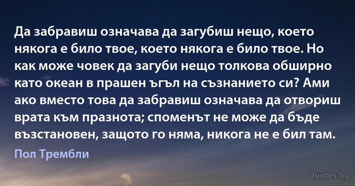 Да забравиш означава да загубиш нещо, което някога е било твое, което някога е било твое. Но как може човек да загуби нещо толкова обширно като океан в прашен ъгъл на съзнанието си? Ами ако вместо това да забравиш означава да отвориш врата към празнота; споменът не може да бъде възстановен, защото го няма, никога не е бил там. (Пол Трембли)