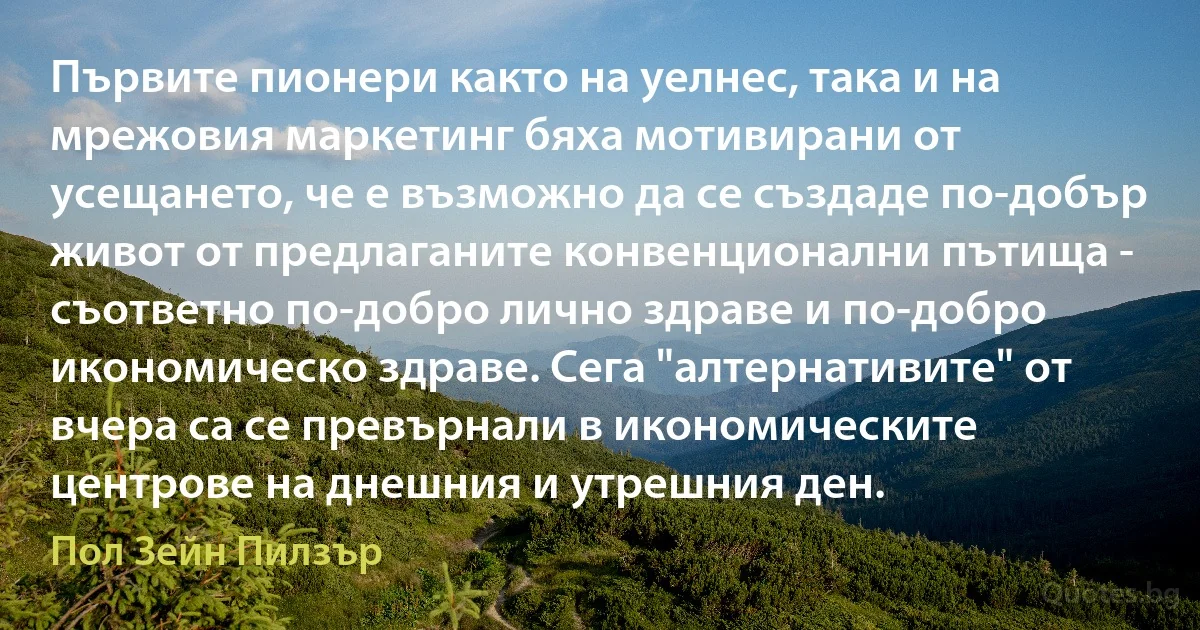 Първите пионери както на уелнес, така и на мрежовия маркетинг бяха мотивирани от усещането, че е възможно да се създаде по-добър живот от предлаганите конвенционални пътища - съответно по-добро лично здраве и по-добро икономическо здраве. Сега "алтернативите" от вчера са се превърнали в икономическите центрове на днешния и утрешния ден. (Пол Зейн Пилзър)