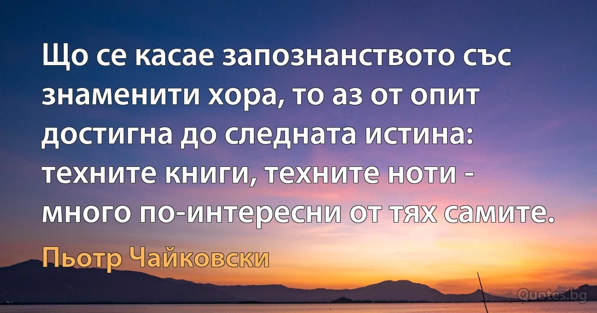 Що се касае запознанството със знаменити хора, то аз от опит достигна до следната истина: техните книги, техните ноти - много по-интересни от тях самите. (Пьотр Чайковски)