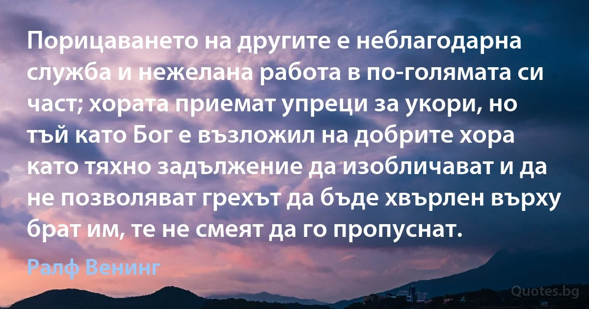 Порицаването на другите е неблагодарна служба и нежелана работа в по-голямата си част; хората приемат упреци за укори, но тъй като Бог е възложил на добрите хора като тяхно задължение да изобличават и да не позволяват грехът да бъде хвърлен върху брат им, те не смеят да го пропуснат. (Ралф Венинг)