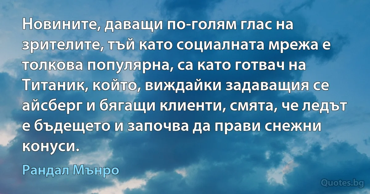 Новините, даващи по-голям глас на зрителите, тъй като социалната мрежа е толкова популярна, са като готвач на Титаник, който, виждайки задаващия се айсберг и бягащи клиенти, смята, че ледът е бъдещето и започва да прави снежни конуси. (Рандал Мънро)