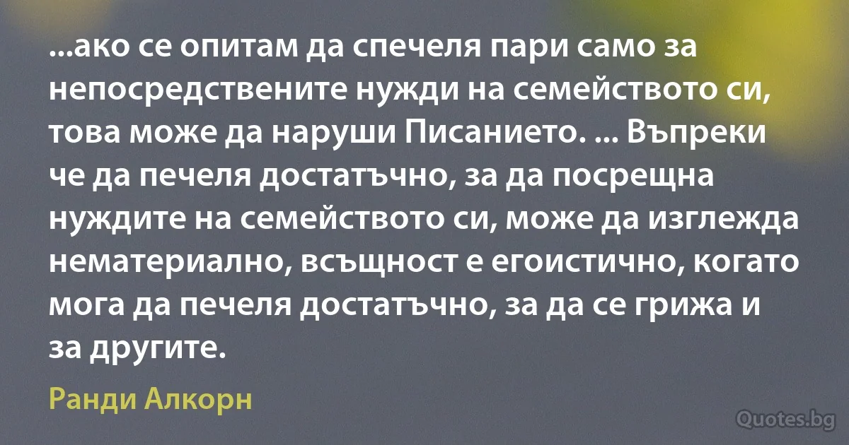 ...ако се опитам да спечеля пари само за непосредствените нужди на семейството си, това може да наруши Писанието. ... Въпреки че да печеля достатъчно, за да посрещна нуждите на семейството си, може да изглежда нематериално, всъщност е егоистично, когато мога да печеля достатъчно, за да се грижа и за другите. (Ранди Алкорн)