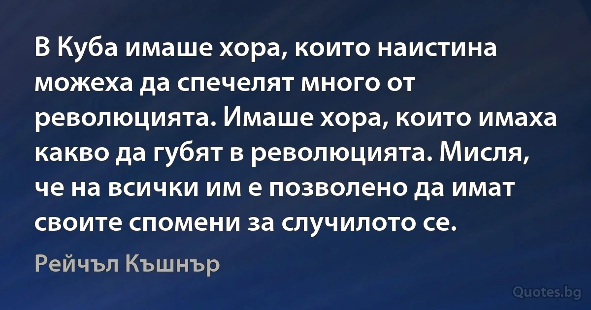 В Куба имаше хора, които наистина можеха да спечелят много от революцията. Имаше хора, които имаха какво да губят в революцията. Мисля, че на всички им е позволено да имат своите спомени за случилото се. (Рейчъл Къшнър)