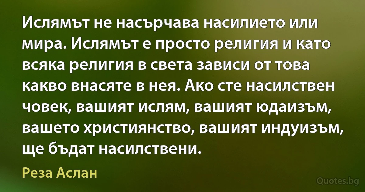 Ислямът не насърчава насилието или мира. Ислямът е просто религия и като всяка религия в света зависи от това какво внасяте в нея. Ако сте насилствен човек, вашият ислям, вашият юдаизъм, вашето християнство, вашият индуизъм, ще бъдат насилствени. (Реза Аслан)