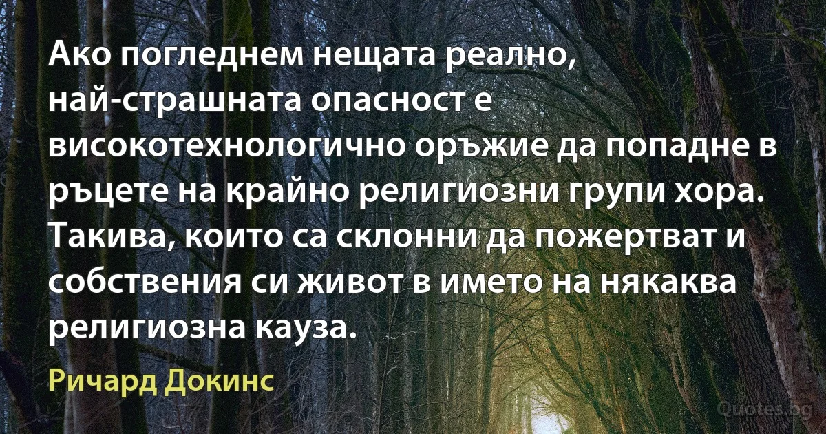 Ако погледнем нещата реално, най-страшната опасност е високотехнологично оръжие да попадне в ръцете на крайно религиозни групи хора. Такива, които са склонни да пожертват и собствения си живот в името на някаква религиозна кауза. (Ричард Докинс)