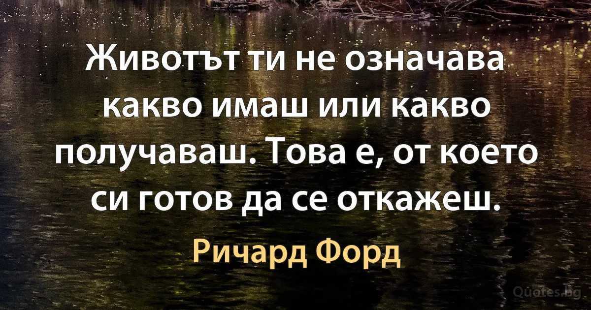 Животът ти не означава какво имаш или какво получаваш. Това е, от което си готов да се откажеш. (Ричард Форд)