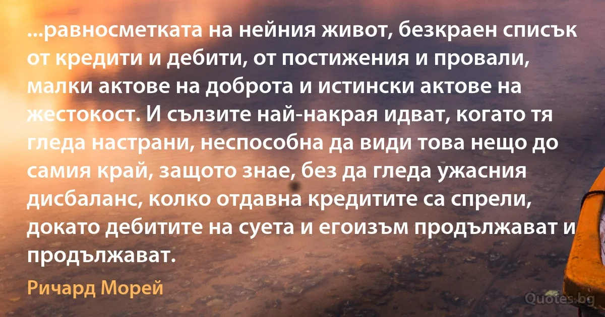 ...равносметката на нейния живот, безкраен списък от кредити и дебити, от постижения и провали, малки актове на доброта и истински актове на жестокост. И сълзите най-накрая идват, когато тя гледа настрани, неспособна да види това нещо до самия край, защото знае, без да гледа ужасния дисбаланс, колко отдавна кредитите са спрели, докато дебитите на суета и егоизъм продължават и продължават. (Ричард Морей)