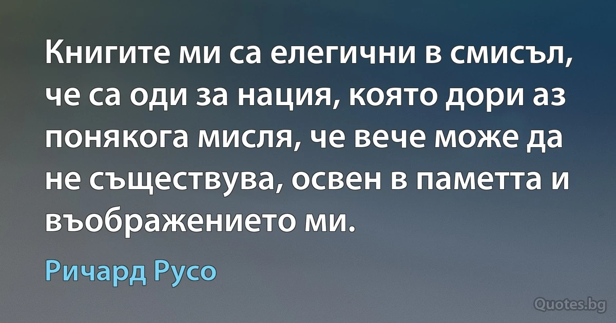 Книгите ми са елегични в смисъл, че са оди за нация, която дори аз понякога мисля, че вече може да не съществува, освен в паметта и въображението ми. (Ричард Русо)