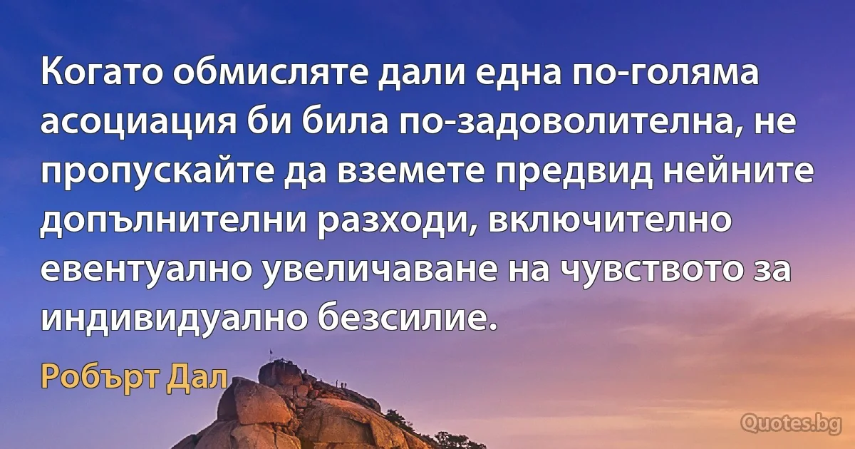 Когато обмисляте дали една по-голяма асоциация би била по-задоволителна, не пропускайте да вземете предвид нейните допълнителни разходи, включително евентуално увеличаване на чувството за индивидуално безсилие. (Робърт Дал)