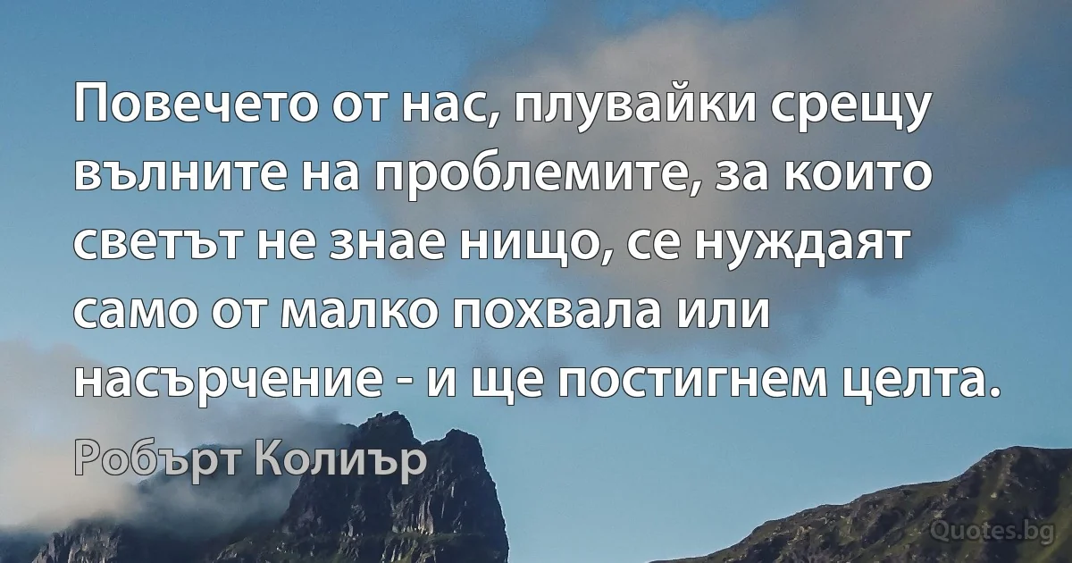 Повечето от нас, плувайки срещу вълните на проблемите, за които светът не знае нищо, се нуждаят само от малко похвала или насърчение - и ще постигнем целта. (Робърт Колиър)