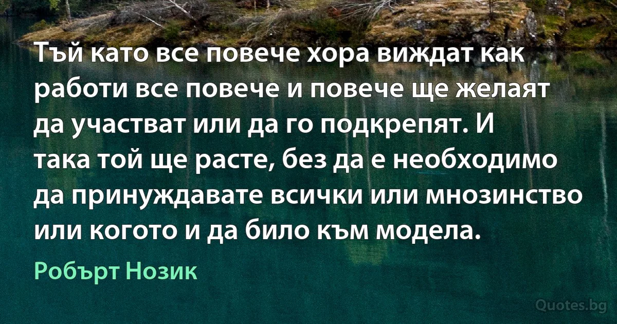 Тъй като все повече хора виждат как работи все повече и повече ще желаят да участват или да го подкрепят. И така той ще расте, без да е необходимо да принуждавате всички или мнозинство или когото и да било към модела. (Робърт Нозик)