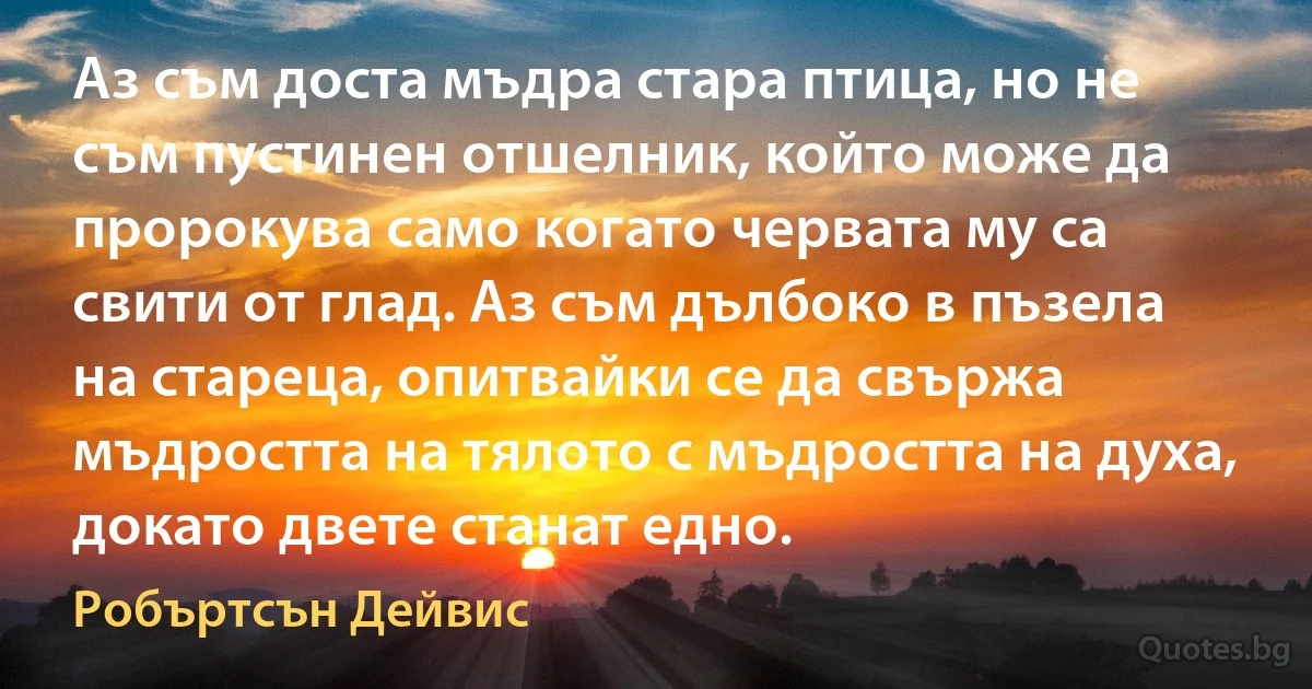 Аз съм доста мъдра стара птица, но не съм пустинен отшелник, който може да пророкува само когато червата му са свити от глад. Аз съм дълбоко в пъзела на стареца, опитвайки се да свържа мъдростта на тялото с мъдростта на духа, докато двете станат едно. (Робъртсън Дейвис)