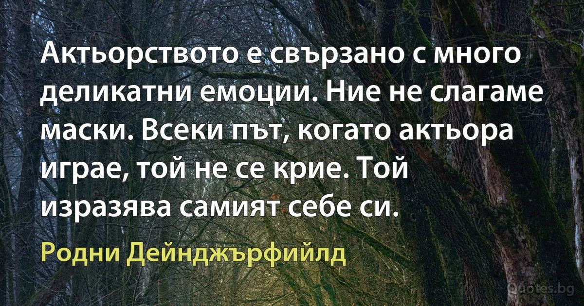 Актьорството е свързано с много деликатни емоции. Ние не слагаме маски. Всеки път, когато актьора играе, той не се крие. Той изразява самият себе си. (Родни Дейнджърфийлд)