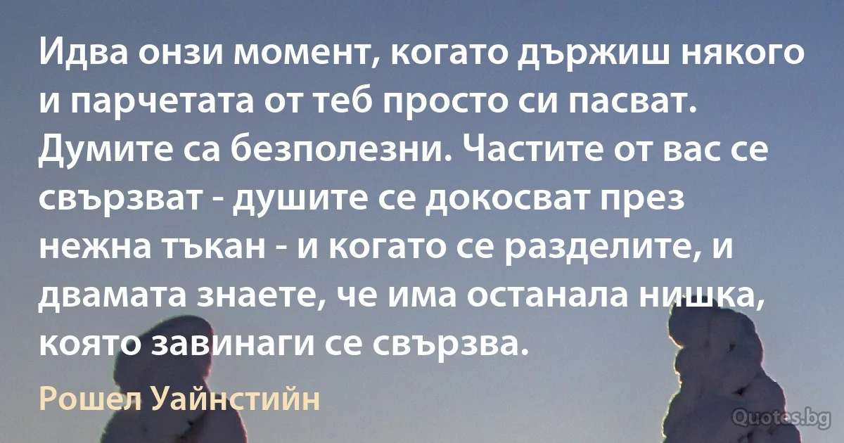 Идва онзи момент, когато държиш някого и парчетата от теб просто си пасват. Думите са безполезни. Частите от вас се свързват - душите се докосват през нежна тъкан - и когато се разделите, и двамата знаете, че има останала нишка, която завинаги се свързва. (Рошел Уайнстийн)