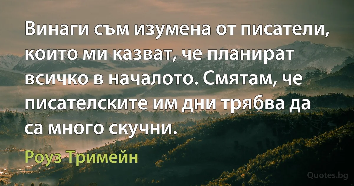 Винаги съм изумена от писатели, които ми казват, че планират всичко в началото. Смятам, че писателските им дни трябва да са много скучни. (Роуз Тримейн)