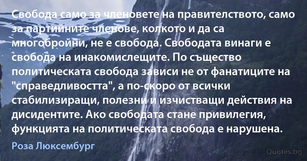 Свобода само за членовете на правителството, само за партийните членове, колкото и да са многобройни, не е свобода. Свободата винаги е свобода на инакомислещите. По същество политическата свобода зависи не от фанатиците на "справедливостта", а по-скоро от всички стабилизиращи, полезни и изчистващи действия на дисидентите. Ако свободата стане привилегия, функцията на политическата свобода е нарушена. (Роза Люксембург)